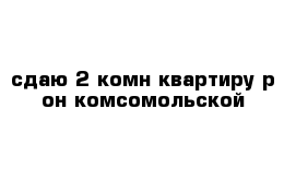 сдаю 2-комн квартиру р-он комсомольской